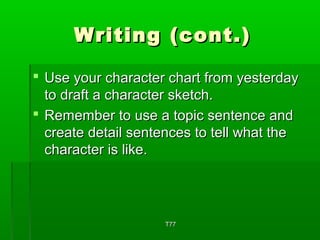 WWrriittiinngg ((ccoonntt..)) 
 UUssee yyoouurr cchhaarraacctteerr cchhaarrtt ffrroomm yyeesstteerrddaayy 
ttoo ddrraafftt aa cchhaarraacctteerr sskkeettcchh.. 
 RReemmeemmbbeerr ttoo uussee aa ttooppiicc sseenntteennccee aanndd 
ccrreeaattee ddeettaaiill sseenntteenncceess ttoo tteellll wwhhaatt tthhee 
cchhaarraacctteerr iiss lliikkee.. 
TT7777 
