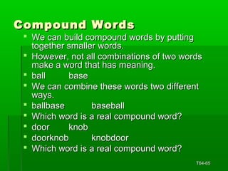 CCoommppoouunndd WWoorrddss 
 WWee ccaann bbuuiilldd ccoommppoouunndd wwoorrddss bbyy ppuuttttiinngg 
ttooggeetthheerr ssmmaalllleerr wwoorrddss.. 
 HHoowweevveerr,, nnoott aallll ccoommbbiinnaattiioonnss ooff ttwwoo wwoorrddss 
mmaakkee aa wwoorrdd tthhaatt hhaass mmeeaanniinngg.. 
 bbaallll bbaassee 
 WWee ccaann ccoommbbiinnee tthheessee wwoorrddss ttwwoo ddiiffffeerreenntt 
wwaayyss.. 
 bbaallllbbaassee bbaasseebbaallll 
 WWhhiicchh wwoorrdd iiss aa rreeaall ccoommppoouunndd wwoorrdd?? 
 ddoooorr kknnoobb 
 ddoooorrkknnoobb kknnoobbddoooorr 
 WWhhiicchh wwoorrdd iiss aa rreeaall ccoommppoouunndd wwoorrdd?? 
TT6644--6655 
 