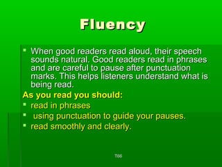 FFlluueennccyy 
 WWhheenn ggoooodd rreeaaddeerrss rreeaadd aalloouudd,, tthheeiirr ssppeeeecchh 
ssoouunnddss nnaattuurraall.. GGoooodd rreeaaddeerrss rreeaadd iinn pphhrraasseess 
aanndd aarree ccaarreeffuull ttoo ppaauussee aafftteerr ppuunnccttuuaattiioonn 
mmaarrkkss.. TThhiiss hheellppss lliisstteenneerrss uunnddeerrssttaanndd wwhhaatt iiss 
bbeeiinngg rreeaadd.. 
AAss yyoouu rreeaadd yyoouu sshhoouulldd:: 
 rreeaadd iinn pphhrraasseess 
 uussiinngg ppuunnccttuuaattiioonn ttoo gguuiiddee yyoouurr ppaauusseess.. 
 rreeaadd ssmmooootthhllyy aanndd cclleeaarrllyy.. 
TT6666 
 
