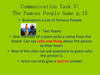 Communication Task 5:
  The Famous People Game p.15
      • Brainstorm a List of Famous People

                   • Two Teams
 • One member of a team picks a name from the
  board. Can say only one thing about the person
                    to their team.
• Rest of the class can ask questions to guess who
                     the person is.
     • Actor can only give a yes/no answer.
 