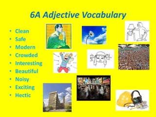 6A Adjective Vocabulary
•   Clean
•   Safe
•   Modern
•   Crowded
•   Interesting
•   Beautiful
•   Noisy
•   Exciting
•   Hectic
 