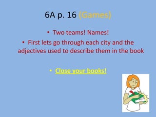 6A p. 16 (Games)
           • Two teams! Names!
 • First lets go through each city and the
adjectives used to describe them in the book

           • Close your books!
 
