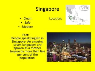 Singapore
      • Clean              Location:
       • Safe
     • Modern

         Fact:
 People speak English in
 Singapore. An amazing
  seven languages are
   spoken as a mother
tongue by more than five
     per cent of the
      population.
 