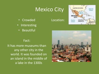 Mexico City
        • Crowded               Location:
       • Interesting
        • Beautiful

             Fact:
It has more museums than
     any other city in the
   world. It was founded on
   an island in the middle of
       a lake in the 1300s
 