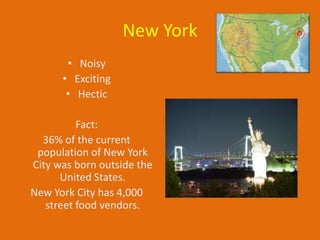 New York
       • Noisy
      • Exciting
       • Hectic

          Fact:
  36% of the current
 population of New York
City was born outside the
      United States.
New York City has 4,000
   street food vendors.
 