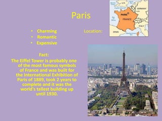 Paris
         • Charming                 Location:
         • Romantic
         • Expensive

              Fact:
The Eiffel Tower is probably one
   of the most famous symbols
    of France and was built for
  the International Exhibition of
   Paris of 1889, took 2 years to
     complete and it was the
    world's tallest building up
             until 1930.
 