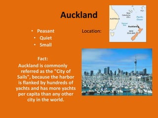 Auckland
      • Peasant               Location:
       • Quiet
       • Small

             Fact:
 Auckland is commonly
   referred as the "City of
 Sails", because the harbor
 is flanked by hundreds of
yachts and has more yachts
 per capita than any other
       city in the world.
 