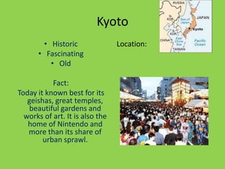 Kyoto
        • Historic               Location:
      • Fascinating
          • Old

           Fact:
Today it known best for its
   geishas, great temples,
    beautiful gardens and
  works of art. It is also the
   home of Nintendo and
   more than its share of
        urban sprawl.
 