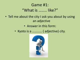 Game #1:
           “What is …….. like?”
• Tell me about the city I ask you about by using
                    an adjective
             • Answer in this form:
       • Kyoto is a ………… ( adjective) city.
 