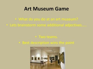 Art Museum Game
     • What do you do at an art museum?
• Lets brainstorm some additional adjectives…..

                • Two teams.
       • Best description wins the point
 