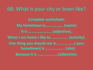 6B: What is your city or town like?
             Complete worksheet:
    My hometown is……………… (name)
       It is …………………… (adjective).
When I am home I like to …………….. (activity).
One thing you should see in ……………..( your
       hometown) is ……………….. (site).
   Because it is …………………(adjective).
 