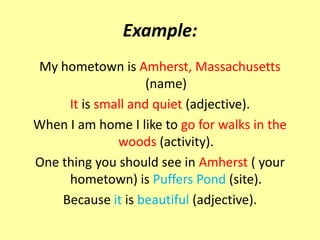Example:
My hometown is Amherst, Massachusetts
                    (name)
     It is small and quiet (adjective).
When I am home I like to go for walks in the
              woods (activity).
One thing you should see in Amherst ( your
     hometown) is Puffers Pond (site).
    Because it is beautiful (adjective).
 