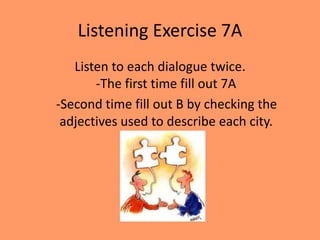Listening Exercise 7A
   Listen to each dialogue twice.
       -The first time fill out 7A
-Second time fill out B by checking the
 adjectives used to describe each city.
 