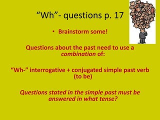 “Wh”- questions p. 17
              • Brainstorm some!

     Questions about the past need to use a
                 combination of:

“Wh-” interrogative + conjugated simple past verb
                       (to be)

   Questions stated in the simple past must be
             answered in what tense?
 