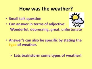 How was the weather?
• Small talk question
• Can answer in terms of adjective:
   Wonderful, depressing, great, unfortunate

• Answer’s can also be specific by stating the
  type of weather.

  • Lets brainstorm some types of weather!
 
