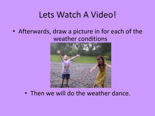 Lets Watch A Video!
• Afterwards, draw a picture in for each of the
              weather conditions




    • Then we will do the weather dance.
 