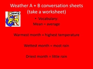 Weather A + B conversation sheets
      (take a worksheet)
            • Vocabulary:
           Mean = average

 Warmest month = highest temperature

      Wettest month = most rain

       Driest month = little rain
 