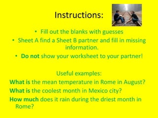 Instructions:
        • Fill out the blanks with guesses
• Sheet A find a Sheet B partner and fill in missing
                     information.
 • Do not show your worksheet to your partner!

                 Useful examples:
What is the mean temperature in Rome in August?
What is the coolest month in Mexico city?
How much does it rain during the driest month in
 Rome?
 