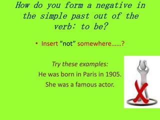 How do you form a negative in
 the simple past out of the
         verb: to be?
    • Insert “not” somewhere……?

         Try these examples:
     He was born in Paris in 1905.
       She was a famous actor.
 