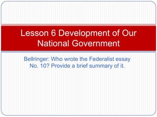 Lesson 6 Development of Our
    National Government
Bellringer: Who wrote the Federalist essay
  No. 10? Provide a brief summary of it.
 