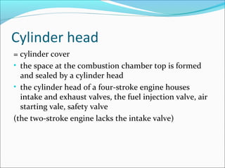 Cylinder head
= cylinder cover
• the space at the combustion chamber top is formed
and sealed by a cylinder head
• the cylinder head of a four-stroke engine houses
intake and exhaust valves, the fuel injection valve, air
starting vale, safety valve
(the two-stroke engine lacks the intake valve)

 