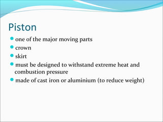 Piston
one of the major moving parts
crown
skirt
must be designed to withstand extreme heat and

combustion pressure
made of cast iron or aluminium (to reduce weight)

 