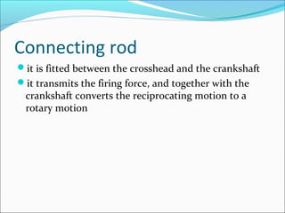 Connecting rod
it is fitted between the crosshead and the crankshaft
it transmits the firing force, and together with the

crankshaft converts the reciprocating motion to a
rotary motion

 