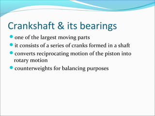 Crankshaft & its bearings
one of the largest moving parts
it consists of a series of cranks formed in a shaft
converts reciprocating motion of the piston into

rotary motion
counterweights for balancing purposes

 