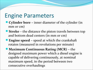 Engine Parameters
Cylinder bore – inner diameter of the cylinder (in

mm or cm)
Stroke – the distance the piston travels between top
and bottom dead centers (in mm or cm)
Engine speed – speed at which the crankshaft
rotates (measured in revolutions per minute)
Maximum Continuous Rating (MCR) – the
designed maximum power which a diesel engine is
capable of delivering continuously, at nominal
maximum speed, in the period between two
consecutive overhaulings

 