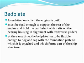 Bedplate
foundation on which the engine is built
must be rigid enough to support the rest of the

engine and hold the crankshaft which sits on the
bearing housing in alignment with transverse girders
at the same time, the bedplate has to be flexible
enough to hog and sag with the foundation plate to
which it is attached and which forms part of the ship
structure

 