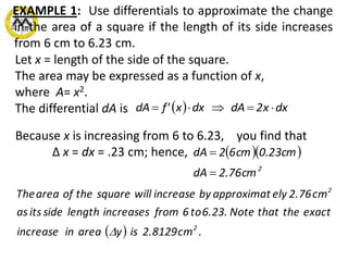 EXAMPLE 1: Use differentials to approximate the change
in the area of a square if the length of its side increases
from 6 cm to 6.23 cm.
Let x = length of the side of the square.
The area may be expressed as a function of x,
where A= x2.
The differential dA is   dxx2dAdxx'fdA 
Because x is increasing from 6 to 6.23, you find that
Δ x = dx = .23 cm; hence,   
2
cm76.2dA
cm23.0cm62dA


  .cm2.8129isyareainincrease
exactthethatNote6.23.to6fromincreaseslengthsideitsas
cm2.76elyapproximatbyincreasewillsquaretheofareaThe
2
2

 