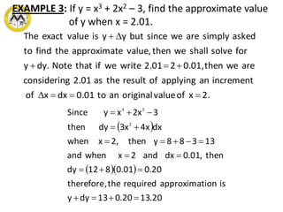EXAMPLE 3: If y = x3 + 2x2 – 3, find the approximate value
of y when x = 2.01.
2.xofvalueoriginalanto0.01dxxof
incrementanapplyingofresulttheas2.01gconsiderin
arewethen0.01,22.01writeweifthatNotedy.y
forsolveshallwethenvalue,eapproximatthefindto
askedsimplyarewesincebutyyisvalueexactThe



 
  
20.1320.013dyy
isionapproximatrequiredthe,therefore
20.001.0812dy
then,01.0dxand2xwhenand
13388ythen,2xwhen
dxx4x3dythen
3x2xySince
2
23






 