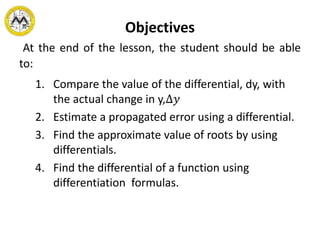 Objectives
At the end of the lesson, the student should be able
to:
1. Compare the value of the differential, dy, with
the actual change in y,∆𝑦
2. Estimate a propagated error using a differential.
3. Find the approximate value of roots by using
differentials.
4. Find the differential of a function using
differentiation formulas.
 