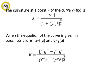 The curvature at a point P of the curve y=f(x) is
𝐾 =
𝑦′′
1 + (𝑦′)2
3
2
When the equation of the curve is given in
parametric form x=f(u) and y=g(u)
𝐾 =
𝑓′
𝑔′′
− 𝑓′′
𝑔′
(𝑓′)2 + (𝑔′)2
3
2
 