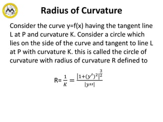Radius of Curvature
Consider the curve y=f(x) having the tangent line
L at P and curvature K. Consider a circle which
lies on the side of the curve and tangent to line L
at P with curvature K. this is called the circle of
curvature with radius of curvature R defined to
R=
1
𝐾
=
1+(𝑦′)2
3
2
𝑦′′
 