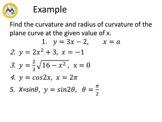 Example
Find the curvature and radius of curvature of the
plane curve at the given value of x.
1. 𝑦 = 3𝑥 − 2, 𝑥 = 𝑎
2. 𝑦 = 2𝑥2
+ 3, 𝑥 = −1
3. 𝑦 =
2
3
16 − 𝑥2 , x = 0
4. 𝑦 = 𝑐𝑜𝑠2𝑥, 𝑥 = 2𝜋
5. X=sin𝜃, 𝑦 = 𝑠𝑖𝑛2𝜃, 𝜃 =
𝜋
2
 