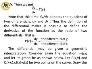 by dx. Then we get
 x'f
dx
dy

Note that this time dy/dx denotes the quotient of
two differentials, dy and dx . Thus the definition of
the differential makes it possible to define the
derivative of the function as the ratio of two
differentials. That is,
 
xofaldifferentithe
yofaldifferentithe
dx
dy
x'f 
The differential may be given a geometric
interpretation. Consider again the equation y=f(x)
and let its graph be as shown below. Let P(x,y) and
Q(x+Δx,f(x)+Δx) be two points on the curve. Draw the
 