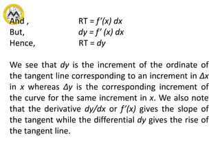 And , RT = f’(x) dx
But, dy = f’ (x) dx
Hence, RT = dy
We see that dy is the increment of the ordinate of
the tangent line corresponding to an increment in Δx
in x whereas Δy is the corresponding increment of
the curve for the same increment in x. We also note
that the derivative dy/dx or f’(x) gives the slope of
the tangent while the differential dy gives the rise of
the tangent line.
 