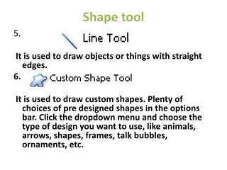 Shape tool
5.
It is used to draw objects or things with straight
edges.
6.
It is used to draw custom shapes. Plenty of
choices of pre designed shapes in the options
bar. Click the dropdown menu and choose the
type of design you want to use, like animals,
arrows, shapes, frames, talk bubbles,
ornaments, etc.
 