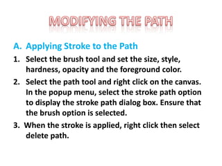 A. Applying Stroke to the Path
1. Select the brush tool and set the size, style,
hardness, opacity and the foreground color.
2. Select the path tool and right click on the canvas.
In the popup menu, select the stroke path option
to display the stroke path dialog box. Ensure that
the brush option is selected.
3. When the stroke is applied, right click then select
delete path.
 