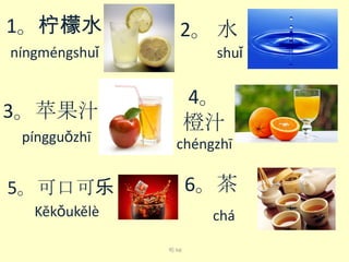 1。柠檬水

2。 水

níng​méng​shuǐ​

shuǐ​

4。
橙汁

3。苹果汁
píng​guǒ​zhī​

chéng​zhī​

6。茶

5。可口可乐
Kě​kǒu​kě​lè​

chá​
喝 hē

 
