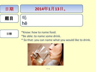 日期
题目

目标

2014年1月13日。

喝
hē​​
*Know: how to name food.
*Be able: to name some drink.
* So that: you can name what you would like to drink.

喝 hē

 
