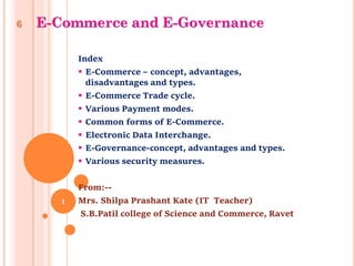 6 E-Commerce and E-Governance
Index
 E-Commerce – concept, advantages,
disadvantages and types.
 E-Commerce Trade cycle.
 Various Payment modes.
 Common forms of E-Commerce.
 Electronic Data Interchange.
 E-Governance-concept, advantages and types.
 Various security measures.
From:--
Mrs. Shilpa Prashant Kate (IT Teacher)
S.B.Patil college of Science and Commerce, Ravet
1
 