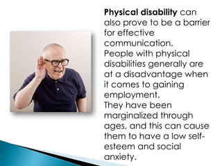 Physical disability can
also prove to be a barrier
for effective
communication.
People with physical
disabilities generally are
at a disadvantage when
it comes to gaining
employment.
They have been
marginalized through
ages, and this can cause
them to have a low self-
esteem and social
anxiety.
 
