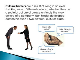 Cultural barriers are a result of living in an ever
shrinking world. Different cultures, whether they be
a societal culture of a race or simply the work
culture of a company, can hinder developed
communication if two different cultures clash.
 