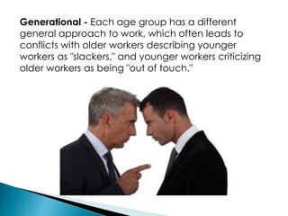 Generational - Each age group has a different
general approach to work, which often leads to
conflicts with older workers describing younger
workers as "slackers," and younger workers criticizing
older workers as being "out of touch."
 