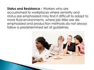 Status and Resistance - Workers who are
accustomed to workplaces where seniority and
status are emphasized may find it difficult to adapt to
more fluid environments, where job titles are de-
emphasized and production methods do not always
follow a predetermined set of guidelines.
 