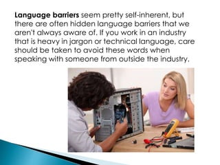Language barriers seem pretty self-inherent, but
there are often hidden language barriers that we
aren't always aware of. If you work in an industry
that is heavy in jargon or technical language, care
should be taken to avoid these words when
speaking with someone from outside the industry.
 