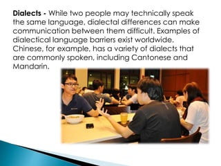 Dialects - While two people may technically speak
the same language, dialectal differences can make
communication between them difficult. Examples of
dialectical language barriers exist worldwide.
Chinese, for example, has a variety of dialects that
are commonly spoken, including Cantonese and
Mandarin.
 