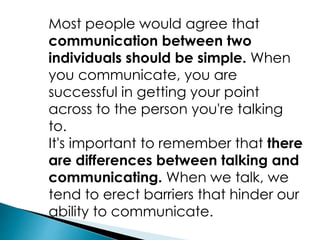 Most people would agree that
communication between two
individuals should be simple. When
you communicate, you are
successful in getting your point
across to the person you're talking
to.
It's important to remember that there
are differences between talking and
communicating. When we talk, we
tend to erect barriers that hinder our
ability to communicate.
 